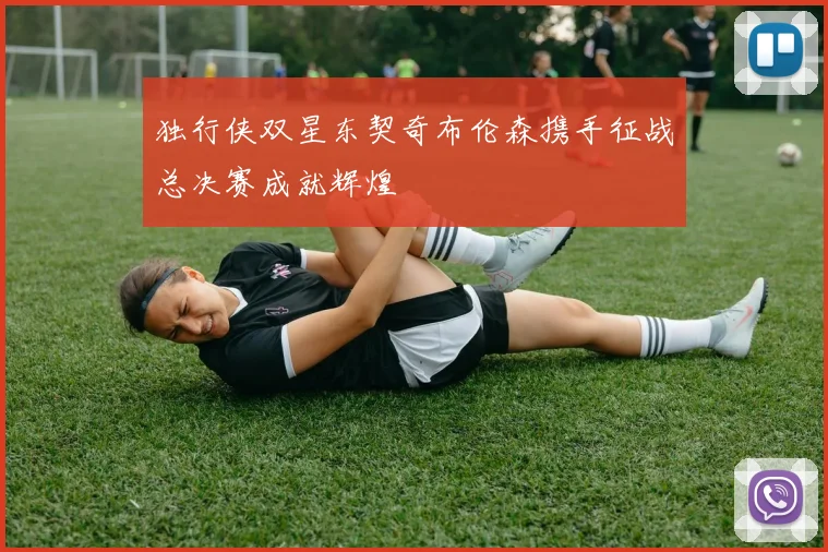 独行侠双星东契奇布伦森携手征战总决赛成就辉煌