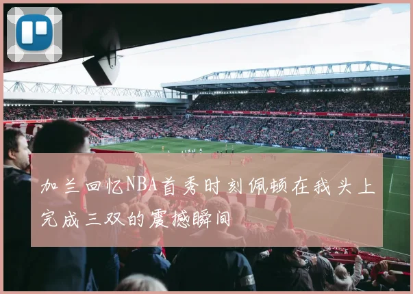 加兰回忆NBA首秀时刻佩顿在我头上完成三双的震撼瞬间