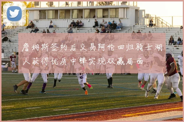 詹姆斯签约后交易阿伦回归骑士湖人获得优质中锋实现双赢局面