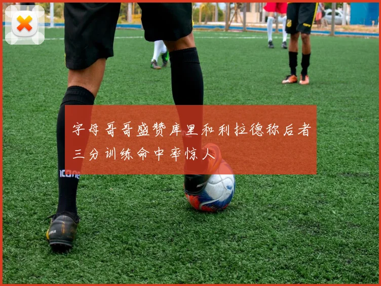字母哥哥盛赞库里和利拉德称后者三分训练命中率惊人