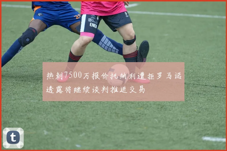热刺7500万报价托纳利遭拒罗马诺透露将继续谈判推进交易