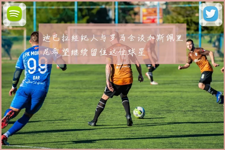 迪巴拉经纪人与罗马会谈加斯佩里尼希望继续留住这位球星
