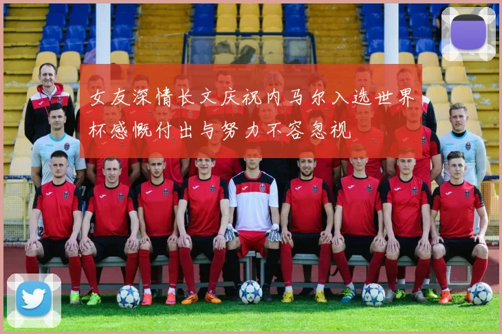 女友深情长文庆祝内马尔入选世界杯感慨付出与努力不容忽视