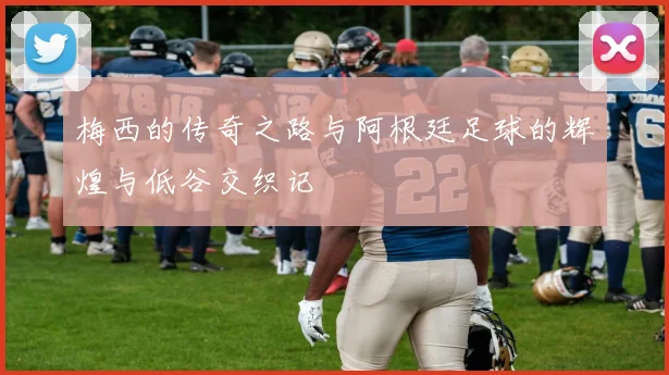 梅西的传奇之路与阿根廷足球的辉煌与低谷交织记