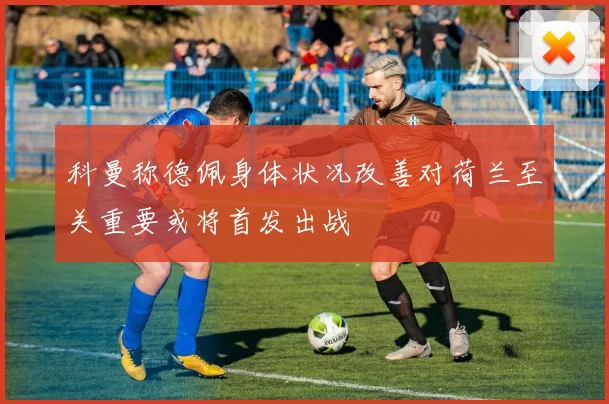 科曼称德佩身体状况改善对荷兰至关重要或将首发出战