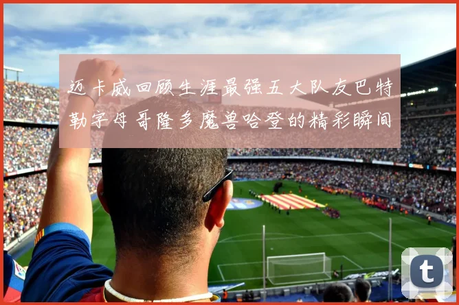 迈卡威回顾生涯最强五大队友巴特勒字母哥隆多魔兽哈登的精彩瞬间