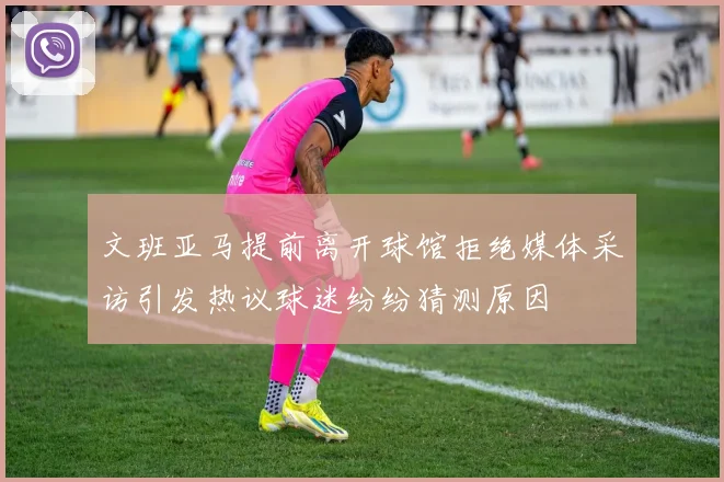 文班亚马提前离开球馆拒绝媒体采访引发热议球迷纷纷猜测原因
