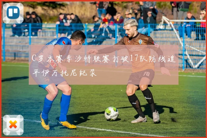 C罗本赛季沙特联赛打破17队防线追平伊万托尼纪录