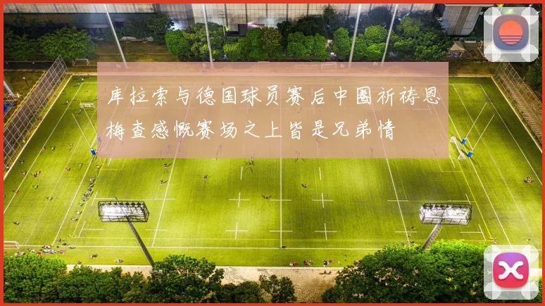库拉索与德国球员赛后中圈祈祷恩梅查感慨赛场之上皆是兄弟情