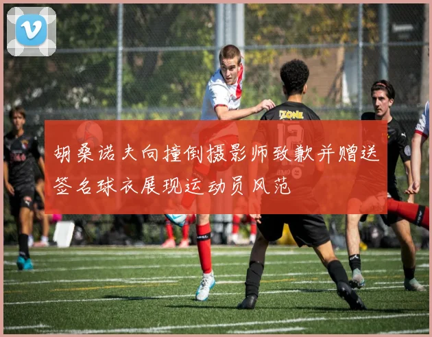 胡桑诺夫向撞倒摄影师致歉并赠送签名球衣展现运动员风范