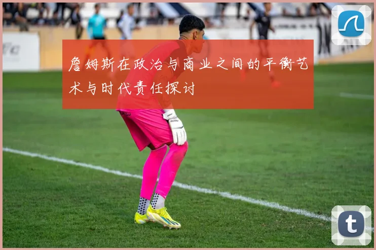 詹姆斯在政治与商业之间的平衡艺术与时代责任探讨