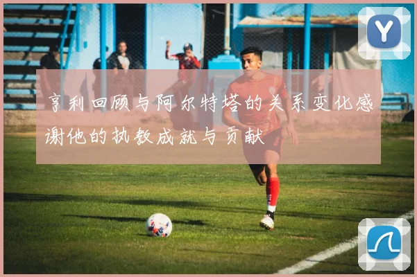 亨利回顾与阿尔特塔的关系变化感谢他的执教成就与贡献