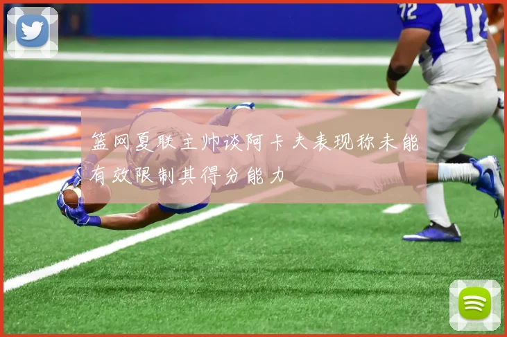 篮网夏联主帅谈阿卡夫表现称未能有效限制其得分能力