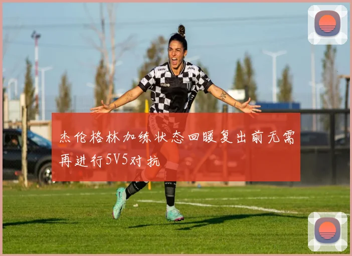 杰伦格林加练状态回暖复出前无需再进行5V5对抗