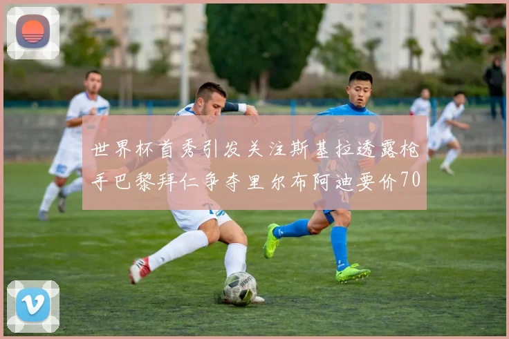 世界杯首秀引发关注斯基拉透露枪手巴黎拜仁争夺里尔布阿迪要价7000万欧