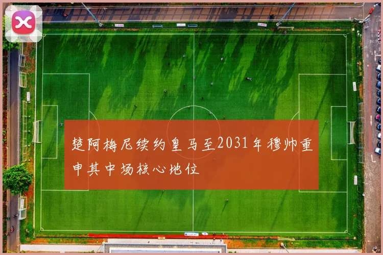 楚阿梅尼续约皇马至2031年穆帅重申其中场核心地位
