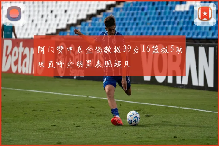 阿门赞申京全场数据39分16篮板5助攻直呼全明星表现超凡