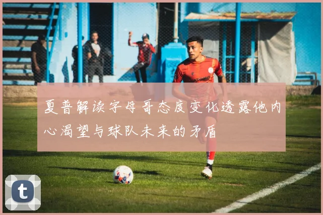 夏普解读字母哥态度变化透露他内心渴望与球队未来的矛盾