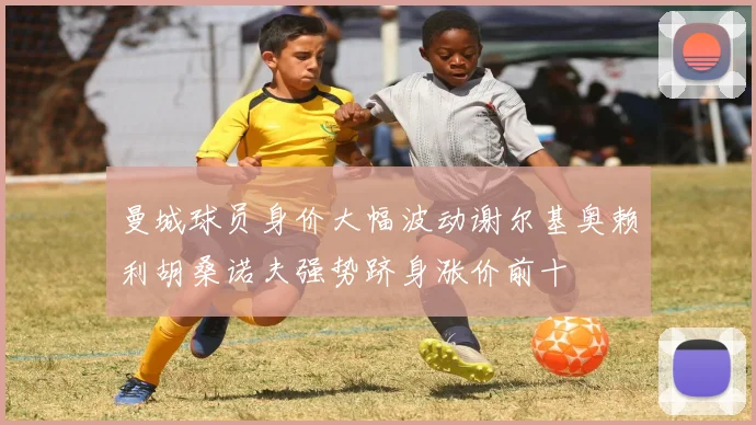曼城球员身价大幅波动谢尔基奥赖利胡桑诺夫强势跻身涨价前十