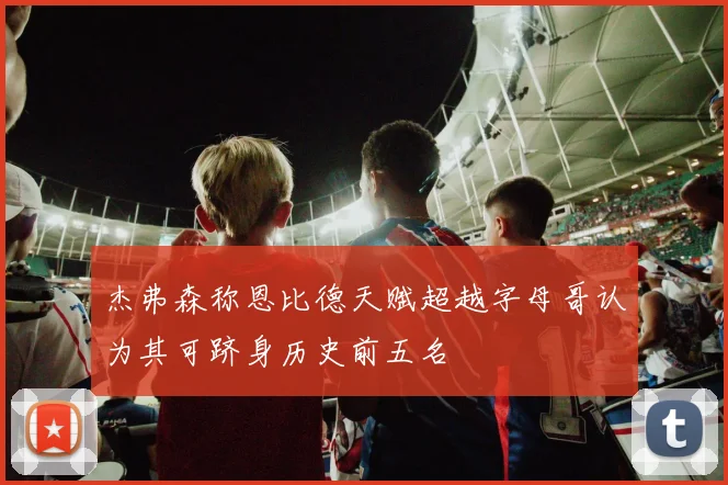 杰弗森称恩比德天赋超越字母哥认为其可跻身历史前五名