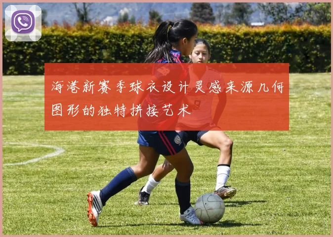 海港新赛季球衣设计灵感来源几何图形的独特拼接艺术