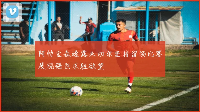 阿特金森透露米切尔坚持留场比赛展现强烈求胜欲望