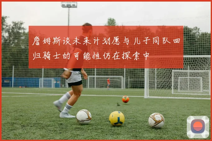 詹姆斯谈未来计划愿与儿子同队回归骑士的可能性仍在探索中