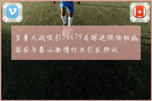 京鲁大战吸引56679名球迷现场助威国安与泰山激情对决引发热议