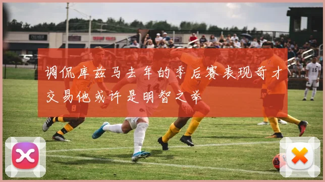 调侃库兹马去年的季后赛表现奇才交易他或许是明智之举