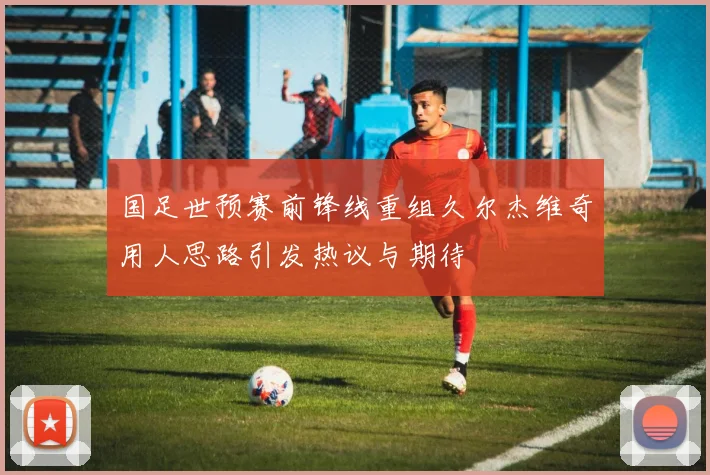 国足世预赛前锋线重组久尔杰维奇用人思路引发热议与期待