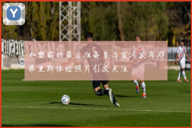 加盟前的最后准备皇马官方发布邓弗里斯体检照片引发关注